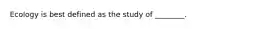 Ecology is best defined as the study of ________.