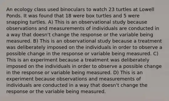 An ecology class used binoculars to watch 23 turtles at Lowell Ponds. It was found that 18 were box turtles and 5 were snapping turtles. A) This is an observational study because observations and measurements of individuals are conducted in a way that doesn't change the response or the variable being measured. B) This is an observational study because a treatment was deliberately imposed on the individuals in order to observe a possible change in the response or variable being measured. C) This is an experiment because a treatment was deliberately imposed on the individuals in order to observe a possible change in the response or variable being measured. D) This is an experiment because observations and measurements of individuals are conducted in a way that doesn't change the response or the variable being measured.