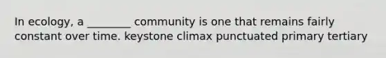 In ecology, a ________ community is one that remains fairly constant over time. keystone climax punctuated primary tertiary