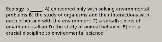 Ecology is _____. A) concerned only with solving environmental problems B) the study of organisms and their interactions with each other and with the environment C) a sub-discipline of environmentalism D) the study of animal behavior E) not a crucial discipline to environmental science