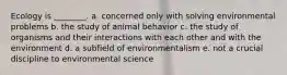 Ecology is ________. a. concerned only with solving environmental problems b. the study of animal behavior c. the study of organisms and their interactions with each other and with the environment d. a subfield of environmentalism e. not a crucial discipline to environmental science