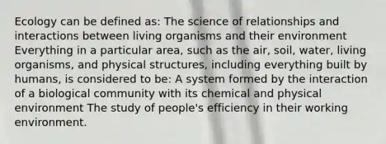 Ecology can be defined as: The science of relationships and interactions between living organisms and their environment Everything in a particular area, such as the air, soil, water, living organisms, and physical structures, including everything built by humans, is considered to be: A system formed by the interaction of a biological community with its chemical and physical environment The study of people's efficiency in their working environment.