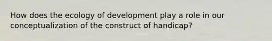 How does the ecology of development play a role in our conceptualization of the construct of handicap?