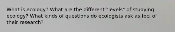 What is ecology? What are the different "levels" of studying ecology? What kinds of questions do ecologists ask as foci of their research?