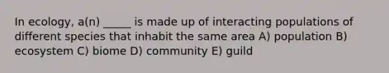 In ecology, a(n) _____ is made up of interacting populations of different species that inhabit the same area A) population B) ecosystem C) biome D) community E) guild