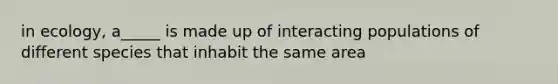 in ecology, a_____ is made up of interacting populations of different species that inhabit the same area