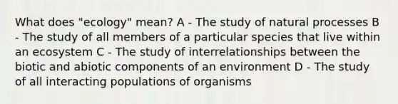 What does "ecology" mean? A - The study of natural processes B - The study of all members of a particular species that live within an ecosystem C - The study of interrelationships between the biotic and abiotic components of an environment D - The study of all interacting populations of organisms