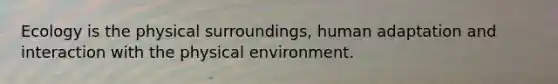 Ecology is the physical surroundings, human adaptation and interaction with the physical environment.