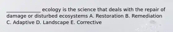 ______________ ecology is the science that deals with the repair of damage or disturbed ecosystems A. Restoration B. Remediation C. Adaptive D. Landscape E. Corrective