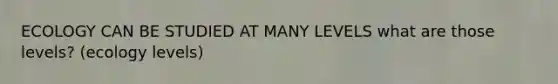 ECOLOGY CAN BE STUDIED AT MANY LEVELS what are those levels? (ecology levels)