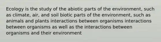 Ecology is the study of the abiotic parts of the environment, such as climate, air, and soil biotic parts of the environment, such as animals and plants interactions between organisms interactions between organisms as well as the interactions between organisms and their environment