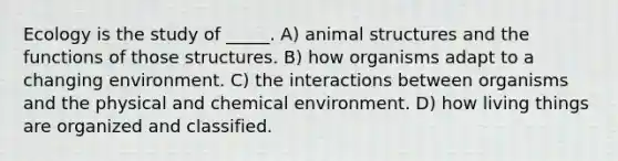 Ecology is the study of _____. A) animal structures and the functions of those structures. B) how organisms adapt to a changing environment. C) the interactions between organisms and the physical and chemical environment. D) how living things are organized and classified.