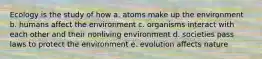 Ecology is the study of how a. atoms make up the environment b. humans affect the environment c. organisms interact with each other and their nonliving environment d. societies pass laws to protect the environment e. evolution affects nature