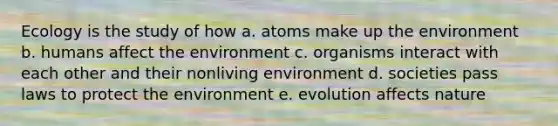 Ecology is the study of how a. atoms make up the environment b. humans affect the environment c. organisms interact with each other and their nonliving environment d. societies pass laws to protect the environment e. evolution affects nature