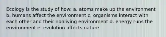 Ecology is the study of how: a. atoms make up the environment b. humans affect the environment c. organisms interact with each other and their nonliving environment d. energy runs the environment e. evolution affects nature