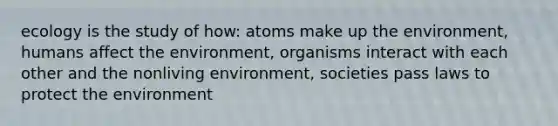 ecology is the study of how: atoms make up the environment, humans affect the environment, organisms interact with each other and the nonliving environment, societies pass laws to protect the environment