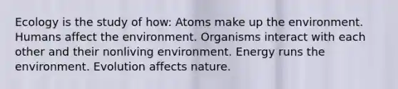 Ecology is the study of how: Atoms make up the environment. Humans affect the environment. Organisms interact with each other and their nonliving environment. Energy runs the environment. Evolution affects nature.