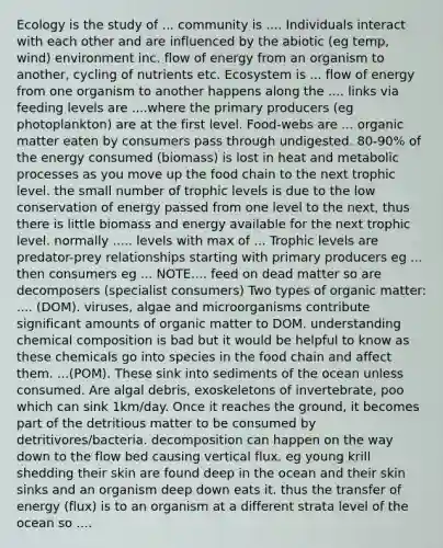 Ecology is the study of ... community is .... Individuals interact with each other and are influenced by the abiotic (eg temp, wind) environment inc. flow of energy from an organism to another, cycling of nutrients etc. Ecosystem is ... flow of energy from one organism to another happens along the .... links via feeding levels are ....where the <a href='https://www.questionai.com/knowledge/kJXIKnnboC-primary-producers' class='anchor-knowledge'>primary producers</a> (eg photoplankton) are at the first level. Food-webs are ... organic matter eaten by consumers pass through undigested. 80-90% of the energy consumed (biomass) is lost in heat and metabolic processes as you move up the food chain to the next <a href='https://www.questionai.com/knowledge/k3OtRh2eOm-trophic-level' class='anchor-knowledge'>trophic level</a>. the small number of trophic levels is due to the low conservation of energy passed from one level to the next, thus there is little biomass and energy available for the next trophic level. normally ..... levels with max of ... Trophic levels are predator-prey relationships starting with primary producers eg ... then consumers eg ... NOTE.... feed on dead matter so are decomposers (specialist consumers) Two types of organic matter: .... (DOM). viruses, algae and microorganisms contribute significant amounts of organic matter to DOM. understanding chemical composition is bad but it would be helpful to know as these chemicals go into species in the food chain and affect them. ...(POM). These sink into sediments of the ocean unless consumed. Are algal debris, exoskeletons of invertebrate, poo which can sink 1km/day. Once it reaches the ground, it becomes part of the detritious matter to be consumed by detritivores/bacteria. decomposition can happen on the way down to the flow bed causing vertical flux. eg young krill shedding their skin are found deep in the ocean and their skin sinks and an organism deep down eats it. thus the transfer of energy (flux) is to an organism at a different strata level of the ocean so ....