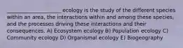 _____________________ ecology is the study of the different species within an area, the interactions within and among these species, and the processes driving these interactions and their consequences. A) Ecosystem ecology B) Population ecology C) Community ecology D) Organismal ecology E) Biogeography