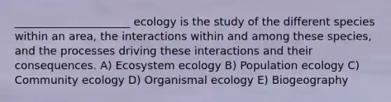 _____________________ ecology is the study of the different species within an area, the interactions within and among these species, and the processes driving these interactions and their consequences. A) Ecosystem ecology B) Population ecology C) Community ecology D) Organismal ecology E) Biogeography