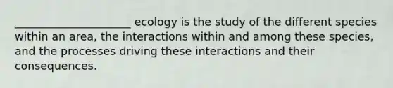 _____________________ ecology is the study of the different species within an area, the interactions within and among these species, and the processes driving these interactions and their consequences.