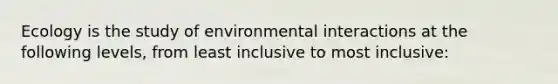 Ecology is the study of environmental interactions at the following levels, from least inclusive to most inclusive: