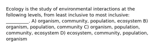 Ecology is the study of environmental interactions at the following levels, from least inclusive to most inclusive: __________. A) organism, community, population, ecosystem B) organism, population, community C) organism, population, community, ecosystem D) ecosystem, community, population, organism