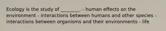 Ecology is the study of ________. - human effects on the environment - interactions between humans and other species - interactions between organisms and their environments - life