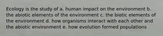 Ecology is the study of a. human impact on the environment b. the abiotic elements of the environment c. the biotic elements of the environment d. how organisms interact with each other and the abiotic environment e. how evolution formed populations