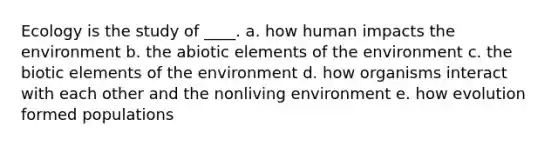 Ecology is the study of ____. a. how human impacts the environment b. the abiotic elements of the environment c. the biotic elements of the environment d. how organisms interact with each other and the nonliving environment e. how evolution formed populations