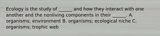 Ecology is the study of ______ and how they interact with one another and the nonliving components in their ______. A. organisms; environment B. organisms; ecological niche C. organisms; trophic web