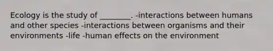 Ecology is the study of ________. -interactions between humans and other species -interactions between organisms and their environments -life -human effects on the environment