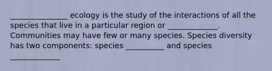 _______________ ecology is the study of the interactions of all the species that live in a particular region or _____________. Communities may have few or many species. Species diversity has two components: species __________ and species _____________