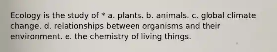 Ecology is the study of * a. plants. b. animals. c. global climate change. d. relationships between organisms and their environment. e. the chemistry of living things.