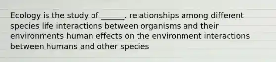 Ecology is the study of ______. relationships among different species life interactions between organisms and their environments human effects on the environment interactions between humans and other species