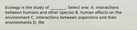 Ecology is the study of ________. Select one: A. interactions between humans and other species B. human effects on the environment C. interactions between organisms and their environments D. life