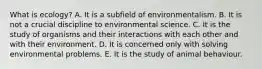 What is ecology? A. It is a subfield of environmentalism. B. It is not a crucial discipline to environmental science. C. It is the study of organisms and their interactions with each other and with their environment. D. It is concerned only with solving environmental problems. E. It is the study of animal behaviour.