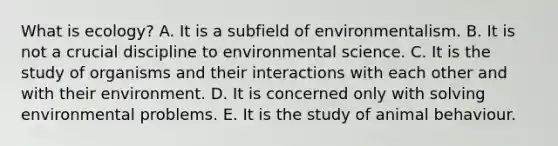 What is ecology? A. It is a subfield of environmentalism. B. It is not a crucial discipline to environmental science. C. It is the study of organisms and their interactions with each other and with their environment. D. It is concerned only with solving environmental problems. E. It is the study of animal behaviour.