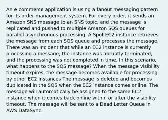 An e-commerce application is using a fanout messaging pattern for its order management system. For every order, it sends an Amazon SNS message to an SNS topic, and the message is replicated and pushed to multiple Amazon SQS queues for parallel asynchronous processing. A Spot EC2 instance retrieves the message from each SQS queue and processes the message. There was an incident that while an EC2 instance is currently processing a message, the instance was abruptly terminated, and the processing was not completed in time. In this scenario, what happens to the SQS message? When the message visibility timeout expires, the message becomes available for processing by other EC2 instances The message is deleted and becomes duplicated in the SQS when the EC2 instance comes online. The message will automatically be assigned to the same EC2 instance when it comes back online within or after the visibility timeout. The message will be sent to a Dead Letter Queue in AWS DataSync.