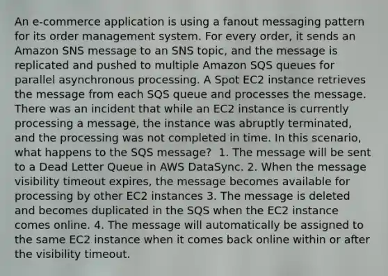 An e-commerce application is using a fanout messaging pattern for its order management system. For every order, it sends an Amazon SNS message to an SNS topic, and the message is replicated and pushed to multiple Amazon SQS queues for parallel asynchronous processing. A Spot EC2 instance retrieves the message from each SQS queue and processes the message. There was an incident that while an EC2 instance is currently processing a message, the instance was abruptly terminated, and the processing was not completed in time. In this scenario, what happens to the SQS message? ​ 1. The message will be sent to a Dead Letter Queue in AWS DataSync.​ 2. When the message visibility timeout expires, the message becomes available for processing by other EC2 instances 3. The message is deleted and becomes duplicated in the SQS when the EC2 instance comes online.​ 4. The message will automatically be assigned to the same EC2 instance when it comes back online within or after the visibility timeout.