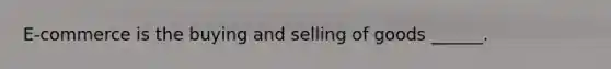 E-commerce is the buying and selling of goods ______.