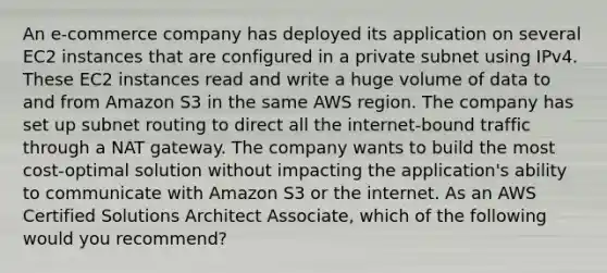 An e-commerce company has deployed its application on several EC2 instances that are configured in a private subnet using IPv4. These EC2 instances read and write a huge volume of data to and from Amazon S3 in the same AWS region. The company has set up subnet routing to direct all the internet-bound traffic through a NAT gateway. The company wants to build the most cost-optimal solution without impacting the application's ability to communicate with Amazon S3 or the internet. As an AWS Certified Solutions Architect Associate, which of the following would you recommend?