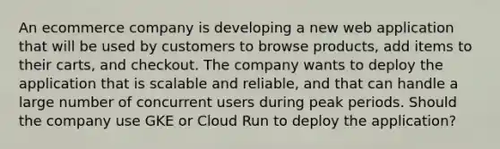 An ecommerce company is developing a new web application that will be used by customers to browse products, add items to their carts, and checkout. The company wants to deploy the application that is scalable and reliable, and that can handle a large number of concurrent users during peak periods. Should the company use GKE or Cloud Run to deploy the application?