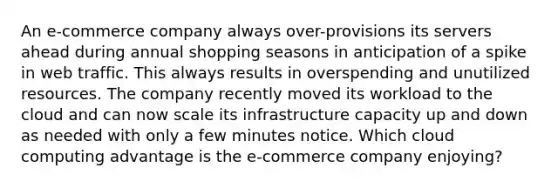 An e-commerce company always over-provisions its servers ahead during annual shopping seasons in anticipation of a spike in web traffic. This always results in overspending and unutilized resources. The company recently moved its workload to the cloud and can now scale its infrastructure capacity up and down as needed with only a few minutes notice. Which cloud computing advantage is the e-commerce company enjoying?