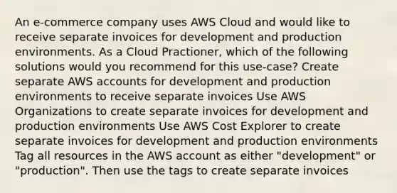 An e-commerce company uses AWS Cloud and would like to receive separate invoices for development and production environments. As a Cloud Practioner, which of the following solutions would you recommend for this use-case? Create separate AWS accounts for development and production environments to receive separate invoices Use AWS Organizations to create separate invoices for development and production environments Use AWS Cost Explorer to create separate invoices for development and production environments Tag all resources in the AWS account as either "development" or "production". Then use the tags to create separate invoices