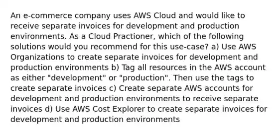 An e-commerce company uses AWS Cloud and would like to receive separate invoices for development and production environments. As a Cloud Practioner, which of the following solutions would you recommend for this use-case? a) Use AWS Organizations to create separate invoices for development and production environments b) Tag all resources in the AWS account as either "development" or "production". Then use the tags to create separate invoices c) Create separate AWS accounts for development and production environments to receive separate invoices d) Use AWS Cost Explorer to create separate invoices for development and production environments