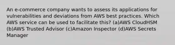 An e-commerce company wants to assess its applications for vulnerabilities and deviations from AWS best practices. Which AWS service can be used to facilitate this? (a)AWS CloudHSM (b)AWS Trusted Advisor (c)Amazon Inspector (d)AWS Secrets Manager