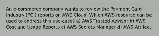 An e-commerce company wants to review the Payment Card Industry (PCI) reports on AWS Cloud. Which AWS resource can be used to address this use-case? a) AWS Trusted Advisor b) AWS Cost and Usage Reports c) AWS Secrets Manager d) AWS Artifact