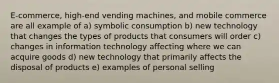 E-commerce, high-end vending machines, and mobile commerce are all example of a) symbolic consumption b) new technology that changes the types of products that consumers will order c) changes in information technology affecting where we can acquire goods d) new technology that primarily affects the disposal of products e) examples of personal selling