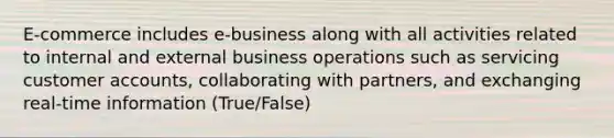 E-commerce includes e-business along with all activities related to internal and external business operations such as servicing customer accounts, collaborating with partners, and exchanging real-time information (True/False)